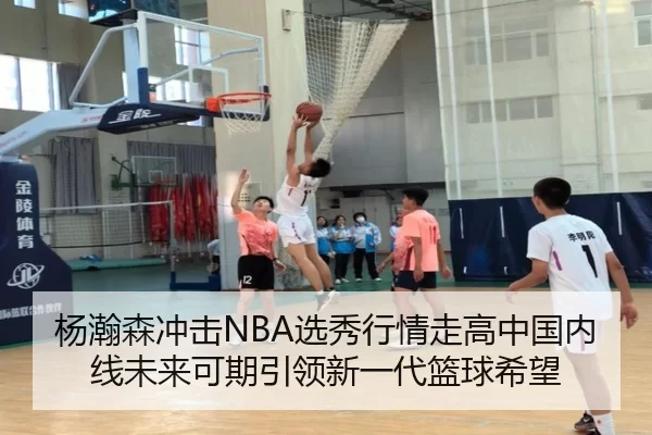 杨瀚森冲击NBA选秀行情走高中国内线未来可期引领新一代篮球希望