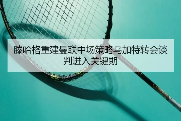 滕哈格重建曼联中场策略乌加特转会谈判进入关键期