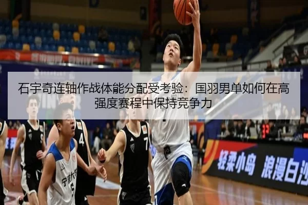 石宇奇连轴作战体能分配受考验：国羽男单如何在高强度赛程中保持竞争力